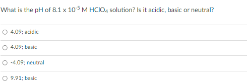What is the pH of 8.1 x 105 M HCIO4 solution? Is it acidic, basic or neutral?
4.09; acidic
O 4.09; basic
O -4.09; neutral
O 9.91; basic

