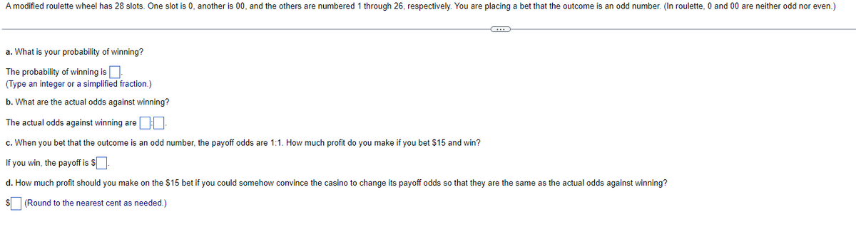 A modified roulette wheel has 28 slots. One slot is 0, another is 00, and the others are numbered 1 through 26, respectively. You are placing a bet that the outcome is an odd number. (In roulette, 0 and 00 are neither odd nor even.)
a. What is your probability of winning?
The probability of winning is.
(Type an integer or a simplified fraction.)
b. What are the actual odds against winning?
The actual odds against winning are
c. When you bet that the outcome is an odd number, the payoff odds are 1:1. How much profit do you make if you bet $15 and win?
If you win, the payoff is $
C
d. How much profit should you make on the $15 bet if you could somehow convince the casino to change its payoff odds so that they are the same as the actual odds against winning?
$ (Round to the nearest cent as needed.)