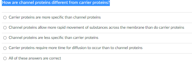 How are channel proteins different from carrier proteins?
Carrier proteins are more specific than channel proteins
Channel proteins allow more rapid movement of substances across the membrane than do carrier proteins
O Channel proteins are less specific than carrier proteins
Carrier proteins require more time for diffusion to occur than to channel proteins
All of these answers are correct
