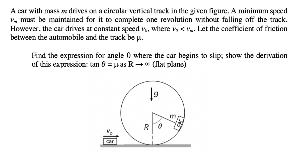 A car with mass m drives on a circular vertical track in the given figure.A minimum speed
Vm must be maintained for it to complete one revolution without falling off the track.
However, the car drives at constant speed vo, where vo < Vm•
between the automobile and the track be u.
Let the coefficient of friction
Find the expression for angle 0 where the car begins to slip; show the derivation
of this expression: tan 0 = µ as R → * (flat plane)
m
R
Vo
car
car
