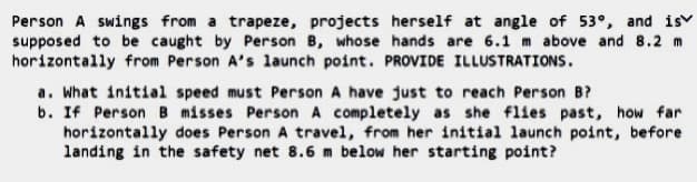 Person A swings from a trapeze, projects herself at angle of 53°, and is
supposed to be caught by Person B, whose hands are 6.1 m above and 8.2 m
horizontally from Person A's launch point. PROVIDE ILLUSTRATIONS.
a. What initial speed must Person A have just to reach Person B?
b. If PersonB misses Person A completely as she flies past, how far
horizontally does Person A travel, from her initial launch point, before
landing in the safety net 8.6 m below her starting point?
