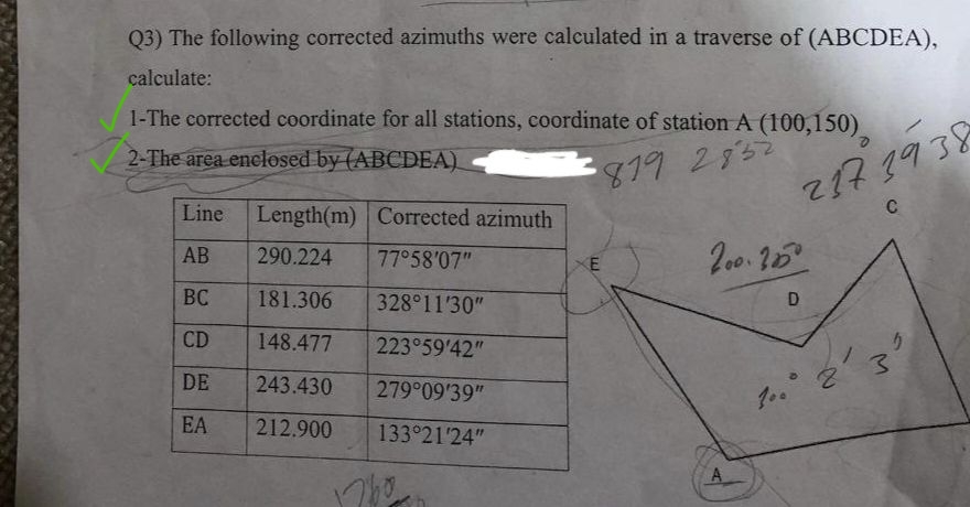 Q3) The following corrected azimuths were calculated in a traverse of (ABCDEA),
calculate:
1-The corrected coordinate for all stations, coordinate of station A (100,150)
2-The area enclosed by (ABCDEA)
819 2852
Line
AB
BC
CD
DE
EA
Length(m) Corrected azimuth
290.224 77°58'07"
181.306
328°11'30"
148.477
223°59'42"
243.430
279°09'39"
212.900
133°21'24"
1760
237 39 38
C
200.25⁰
D
O
2'3
5