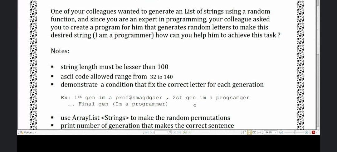 One of your colleagues wanted to generate an List of strings using a random
function, and since you are an expert in programming, your colleague asked
you to create a program for him that generates random letters to make this
desired string (I am a programmer) how can you help him to achieve this task ?
Notes:
string length must be lesser than 100
ascii code allowed range from 32 to 140
demonstrate a condition that fix the correct letter for each generation
Ex: 1st gen im a prof$smagdgaer, 2st gen im a progsamger
Final gen (Im a programmer)
use ArrayList <Strings> to make the random permutations
print number of generation that makes the correct sentence
* Options..
