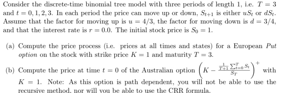 Consider the discrete-time binomial tree model with three periods of length 1, i.e. T = 3
and t = 0, 1, 2, 3. In each period the price can move up or down, St+1 is either uSt or dSt.
Assume that the factor for moving up is u = 4/3, the factor for moving down is d = 3/4,
and that the interest rate is r = 0.0. The initial stock price is So = 1.
(a) Compute the price process (i.e. prices at all times and states) for a European Put
option on the stock with strike price K = 1 and maturity T = 3.
(x - ž)
(b) Compute the price at time t = 0 of the Australian option
K
with
ST
K = 1. Note: As this option is path dependent, you will not be able to use the
recursive method, nor will you be able to use the CRR formula.
