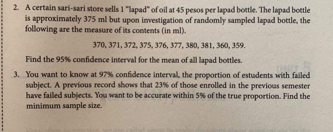 2. A certain sari-sari store sells 1 "lapad" of oil at 45 pesos per lapad bottle. The lapad bottle
is approximately 375 ml but upon investigation of randomly sampled lapad bottle, the
following are the measure of its contents (in ml).
370, 371, 372, 375, 376, 377, 380, 381, 360, 359.
Find the 95% confidence interval for the mean of all lapad bottles.
3. You want to know at 97% confidence interval, the proportion of estudents with failed
subject. A previous record shows that 23% of those enrolled in the previous semester
have failed subjects. You want to be accurate within 5% of the true proportion. Find the
minimum sample size.
