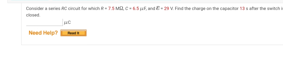 Consider a series RC circuit for which R = 7.5 M2, C = 6.5 µF, and E = 29 V. Find the charge on the capacitor 13 s after the switch is
closed.
µC
Need Help?
Read It
