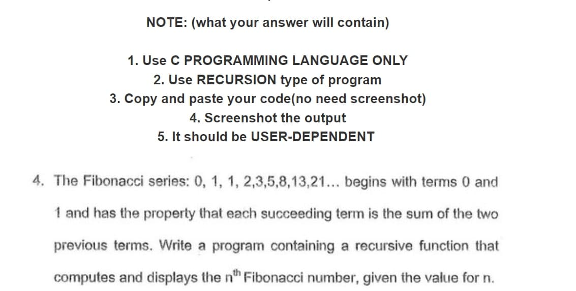 NOTE: (what your answer will contain)
1. Use C PROGRAMMING LANGUAGE ONLY
2. Use RECURSION type of program
3. Copy and paste your code(no need screenshot)
4. Screenshot the output
5. It should be USER-DEPENDENT
4. The Fibonacci series: 0, 1, 1, 2,3,5,8,13,21... begins with terms 0 and
1 and has the property that each succeeding term is the sum of the two
previous terms. Write a program containing a recursive function that
computes and displays the n" Fibonacci number, given the value for n.
