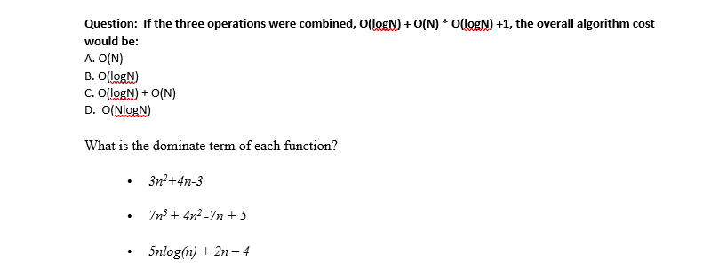 Question: If the three operations were combined, O(logN) + O(N) * O(logN) +1, the overall algorithm cost
would be:
A. O(N)
B. O(logN)
C. O(logN) + O(N)
D. O(NlogN)
What is the dominate term of each function?
3n?+4n-3
7n + 4n? -7n + 5
5nlog(n) + 2n– 4
