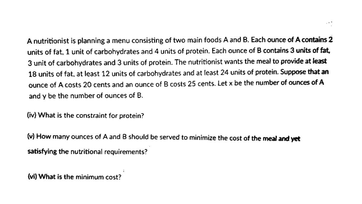 Anutritionist is planning a menu consisting of two main foods A and B. Each ounce of A contains 2
units of fat, 1 unit of carbohydrates and 4 units of protein. Each ounce of B contains 3 units of fat,
3 unit of carbohydrates and 3 units of protein. The nutritionist wants the meal to provide at least
18 units of fat, at least 12 units of carbohydrates and at feast 24 units of protein. Suppose that an
ounce of A costs 20 cents and an ounce of B costs 25 cents. Let x be the number of ounces of A
and y be the number of ounces of B.
(iv) What is the constraint for protein?
(v) How many ounces of A andB should be served to minimize the cost of the meal and yet
satisfying the nutritional requirements?
(vi) What is the minimum cost?
