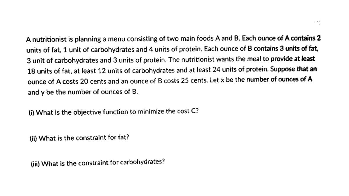 Anutritionist is planning a menu consisting of two main foods A and B. Each ounce of A contains 2
units of fat, 1 unit of carbohydrates and 4 units of protein. Each ounce of B contains 3 units of fat,
3 unit of carbohydrates and 3 units of protein. The nutritionist wants the meal to provide at least
18 units of fat, at least 12 units of carbohydrates and at least 24 units of protein. Suppose that an
ounce of A costs 20 cents and an ounce of B costs 25 cents. Let x be the number of ounces of A
and y be the number of ounces of B.
(i) What is the objective function to minimize the cost C?
(ii) What is the constraint for fat?
(ii) What is the constraint for carbohydrates?

