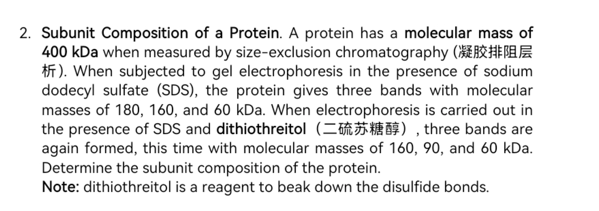 2. Subunit Composition of a Protein. A protein has a molecular mass of
400 kDa when measured by size-exclusion chromatography (
F). When subjected to gel electrophoresis in the presence of sodium
dodecyl sulfate (SDS), the protein gives three bands with molecular
masses of 180, 160, and 60 kDa. When electrophoresis is carried out in
the presence of SDS and dithiothreitol (=), three bands are
again formed, this time with molecular masses of 160, 90, and 60 kDa.
Determine the subunit composition of the protein.
Note: dithiothreitol is a reagent to beak down the disulfide bonds.