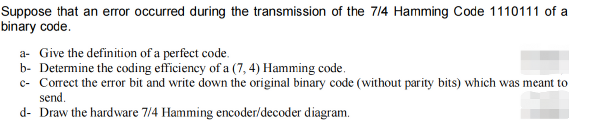 Suppose that an error occurred during the transmission of the 7/4 Hamming Code 1110111 of a
binary code.
a- Give the definition of a perfect code.
b- Determine the coding efficiency of a (7, 4) Hamming code.
c- Correct the error bit and write down the original binary code (without parity bits) which was meant to
send.
d- Draw the hardware 7/4 Hamming encoder/decoder diagram.
