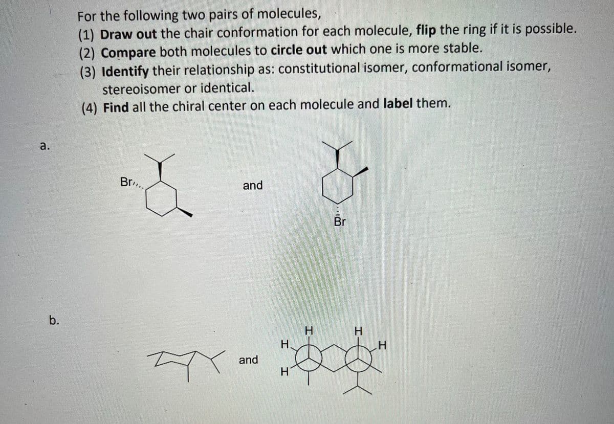 a.
b.
For the following two pairs of molecules,
(1) Draw out the chair conformation for each molecule, flip the ring if it is possible.
(2) Compare both molecules to circle out which one is more stable.
(3) Identify their relationship as: constitutional isomer, conformational isomer,
stereoisomer or identical.
(4) Find all the chiral center on each molecule and label them.
Br..
Ax
<
and
and
H.
H
H
Br
H
H