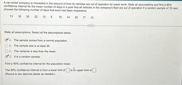 A car-rental company is interested in the amount of time its vehicles are out of operation for repair work. State all assumptions and find a 90%
confidence interval for the mean number of days in a year that all vehicles in the company's fleet are out of operation if a random sample of 10 cars
showed the following number of days that each had been inoperative.
5
15
13 16
30
22 12
14
State all assumptions. Select all the assumptions below.
A. The sample comes from a normal population
B. The sample size is at least 30
C. The variance is less than the mean
D. It is a random sample
20
17 O
CO
Find a 90% confidence interval for the population mean.
The 90% confidence interval is from a lower limit of to In upper limit of
(Round to two decimal places as needed.)