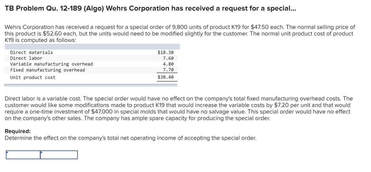 TB Problem Qu. 12-189 (Algo) Wehrs Corporation has received a request for a special...
Wehrs Corporation has received a request for a special order of 9,800 units of product K19 for $47.50 each. The normal selling price of
this product is $52.60 each, but the units would need to be modified slightly for the customer. The normal unit product cost of product
K19 is computed as follows:
Direct materials
Direct labor
Variable manufacturing overhead
Fixed manufacturing overhead
Unit product cost
$18.30
7.60
4.80
7.70
$38.40
Direct labor is a variable cost. The special order would have no effect on the company's total fixed manufacturing overhead costs. The
customer would like some modifications made to product K19 that would increase the variable costs by $7.20 per unit and that would
require a one-time investment of $47,000 in special molds that would have no salvage value. This special order would have no effect
on the company's other sales. The company has ample spare capacity for producing the special order.
Required:
Determine the effect on the company's total net operating income of accepting the special order.