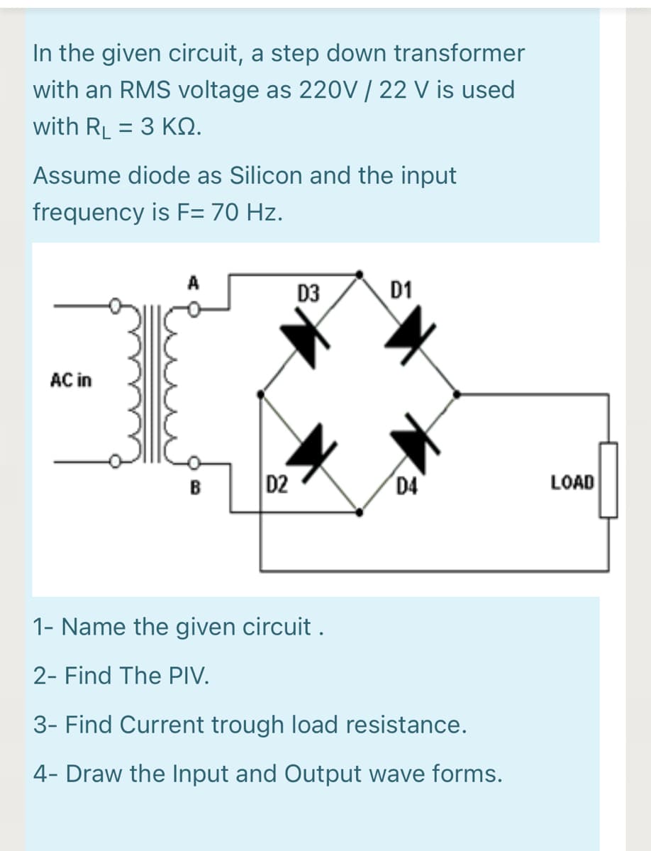 In the given circuit, a step down transformer
with an RMS voltage as 220V | 22 V is used
with RL = 3 KN.
Assume diode as Silicon and the input
frequency is F= 70 Hz.
A
D3
D1
AC in
D2
D4
LOAD
B
1- Name the given circuit .
2- Find The PIV.
3- Find Current trough load resistance.
4- Draw the Input and Output wave forms.

