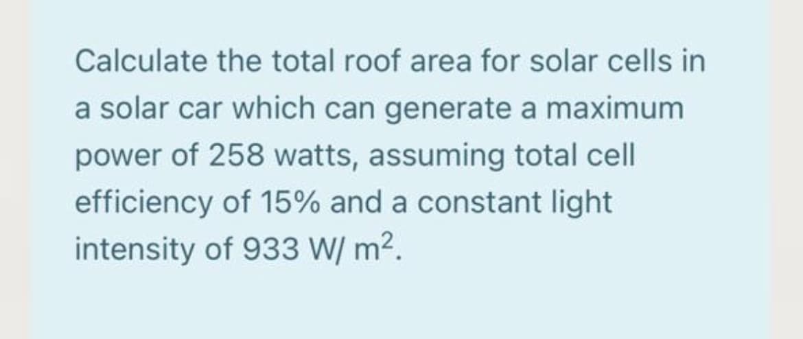 Calculate the total roof area for solar cells in
a solar car which can generate a maximum
power of 258 watts, assuming total cell
efficiency of 15% and a constant light
intensity of 933 W/ m2.
