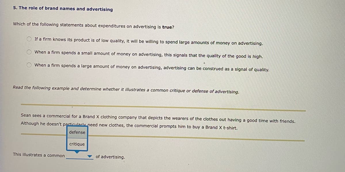 5. The role of brand names and advertising
Which of the following statements about expenditures on advertising is true?
If a firm knows its product is of low quality, it will be willing to spend large amounts of money on advertising.
O When a firm spends a small amount of money on advertising, this signals that the quality of the good is high.
When a firm spends a large amount of money on advertising, advertising can be construed as a signal of quality.
Read the following example and determine whether it illustrates a common critique or defense of advertising.
Sean sees a commercial for a Brand X clothing company that depicts the wearers of the clothes out having a good time with friends.
Although he doesn't particularly need new clothes, the commercial prompts him to buy a Brand X t-shirt.
defense
critique
This illustrates a common
of advertising.
