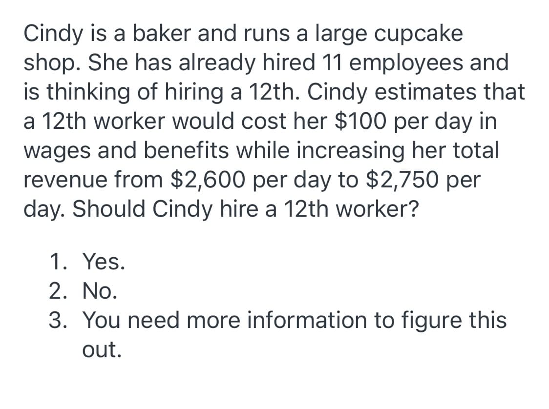 Cindy is a baker and runs a large cupcake
shop. She has already hired 11 employees and
is thinking of hiring a 12th. Cindy estimates that
a 12th worker would cost her $100 per day in
wages and benefits while increasing her total
revenue from $2,600 per day to $2,750 per
day. Should Cindy hire a 12th worker?
1. Yes.
2. No.
3. You need more information to figure this
out.
