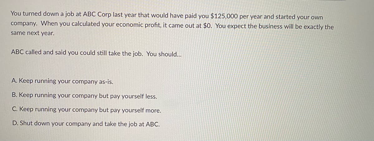 You turned down a job at ABC Corp last year that would have paid you $125,000 per year and started your own
company. When you calculated your economic profit, it came out at $0. You expect the business will be exactly the
same next year.
ABC called and said you could still take the job. You should...
A. Keep running your company as-is.
B. Keep running your company but pay yourself less.
C. Keep running your company but pay yourself more.
D. Shut down your company and take the job at ABC.
