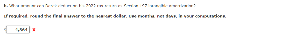 b. What amount can Derek deduct on his 2022 tax return as Section 197 intangible amortization?
If required, round the final answer to the nearest dollar. Use months, not days, in your computations.
4,564 X