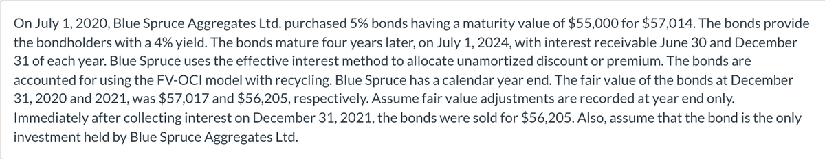 On July 1, 2020, Blue Spruce Aggregates Ltd. purchased 5% bonds having a maturity value of $55,000 for $57,014. The bonds provide
the bondholders with a 4% yield. The bonds mature four years later, on July 1, 2024, with interest receivable June 30 and December
31 of each year. Blue Spruce uses the effective interest method to allocate unamortized discount or premium. The bonds are
accounted for using the FV-OCI model with recycling. Blue Spruce has a calendar year end. The fair value of the bonds at December
31, 2020 and 2021, was $57,017 and $56,205, respectively. Assume fair value adjustments are recorded at year end only.
Immediately after collecting interest on December 31, 2021, the bonds were sold for $56,205. Also, assume that the bond is the only
investment held by Blue Spruce Aggregates Ltd.