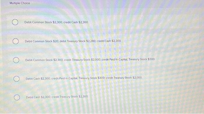 Multiple Choice
O
O
Debit Common Stock $2,300; credit Cash $2,300.
Debit Common Stock $20, debit Treasury Stock $2.280; credit Cash $2,300.
O Debit Common Stock $2,300, credit Treasury Stock $2.000, credit Paid-In Capital, Treasury Stock $300
Debit Cash $2,300, credit Paid-in Capital, Treasury Stock $300: credit Treasury Stock $2,000.
Debit Cash $2,300; credit Treasury Stock $2,300.