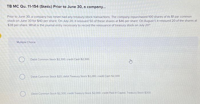 TB MC Qu. 11-154 (Static) Prior to June 30, a company...
Prior to June 30, a company has never had any treasury stock transactions. The company repurchased 100 shares of its $1 par common
stock on June 30 for $40 per share. On July 20, it reissued 50 of these shares at $46 per share. On August 1, it reissued 20 of the shares at
$38 per share. What is the journal entry necessary to record the reissuance of treasury stock on July 20?
Multiple Choice
O
O
Debit Common Stock $2,300, credit Cash $2,300
Debit Common Stock $20, debit Treasury Stock $2.280, credit Cash $2,300
Debit Common Stock $2,300, credit Treasury Stock $2.000, credit Paid-In Capital, Treasury Stock $300