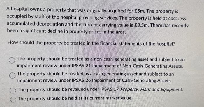 A hospital owns a property that was originally acquired for £5m. The property is
occupied by staff of the hospital providing services. The property is held at cost less
accumulated depreciation and the current carrying value is £3.5m. There has recently
been a significant decline in property prices in the área.
How should the property be treated in the financial statements of the hospital?
The property should be treated as a non-cash-generating asset and subject to an
impairment review under IPSAS 21 Impairment of Non-Cash-Generating Assets.
The property should be treated as a cash generating asset and subject to an
impairment review under IPSAS 26 Impairment of Cash-Generating Assets.
The property should be revalued under IPSAS 17 Property. Plant and Equipment.
The property should be held at its current market value.