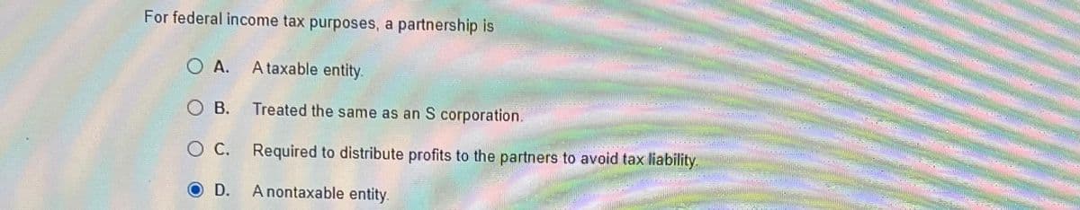 For federal income tax purposes, a partnership is
O A.
OB.
O C.
O D.
A taxable entity.
Treated the same as an S corporation.
Required to distribute profits to the partners to avoid tax liability.
A nontaxable entity.