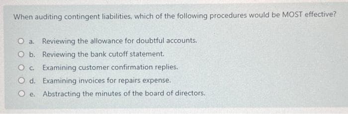 When auditing contingent liabilities, which of the following procedures would be MOST effective?
O a. Reviewing the allowance for doubtful accounts.
O b.
Reviewing the bank cutoff statement.
O c.
Examining customer confirmation replies.
O d.
Examining invoices for repairs expense.
Oe.
Abstracting the minutes of the board of directors.