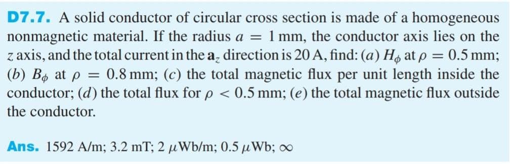 D7.7. A solid conductor of circular cross section is made of a homogeneous
nonmagnetic material. If the radius a = 1 mm, the conductor axis lies on the
z axis, and the total current in the a₂ direction is 20 A, find: (a) Hø at p = 0.5 mm;
(b) Bo at p = 0.8 mm; (c) the total magnetic flux per unit length inside the
conductor; (d) the total flux for p < 0.5 mm; (e) the total magnetic flux outside
the conductor.
Ans. 1592 A/m; 3.2 mT; 2 uWb/m; 0.5 μWb; ∞
