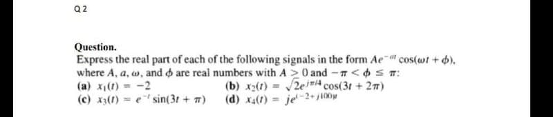 Q2
Question.
at
Express the real part of each of the following signals in the form Ae- cos(wt + b).
where A, a, w, and are real numbers with A20 and - < ≤ #:
(a) x₁(1) = -2
(c) x3(1) = e sin(3t+#)
(b) x2(t)=√√2/4 cos(3t+2m)
(d) x4(t) = je-2+j100μ