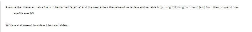 Assume that the executable file is to be named "exeFile" and the user enters the value of variable a and variable b by using following command (a-b) from the command line.
exeFile.exe 5-9
Write a statement to extract two variables.
