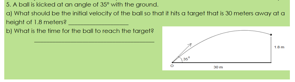 5. A ball is kicked at an angle of 35° with the ground.
a) What should be the initial velocity of the ball so that it hits a target that is 30 meters away at a
height of 1.8 meters?
b) What is the time for the ball to reach the target?
1.8 m
350
30 m
