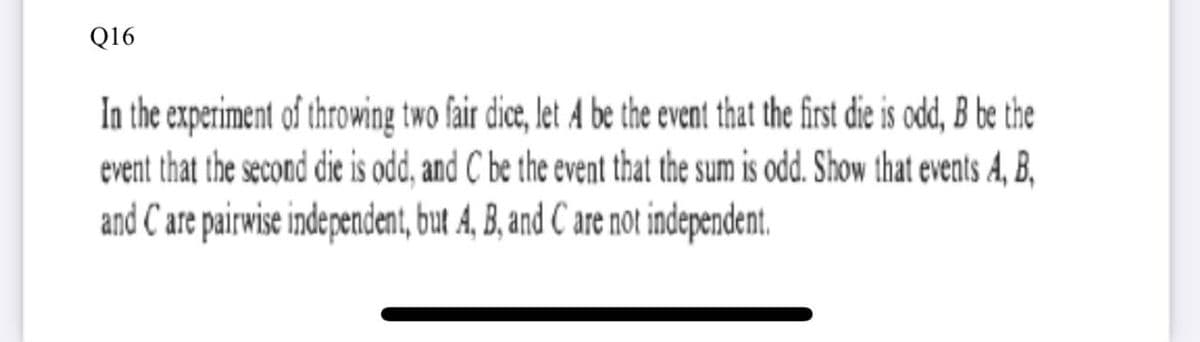 Q16
In the experiment of throwing two fair dice, let A be the event that the first die is odd, B be the
event that the second die is odd, and C be the event that the sum is odd. Show that events A, B,
and C are pairwise independent, but A, B, and C are not independent.
