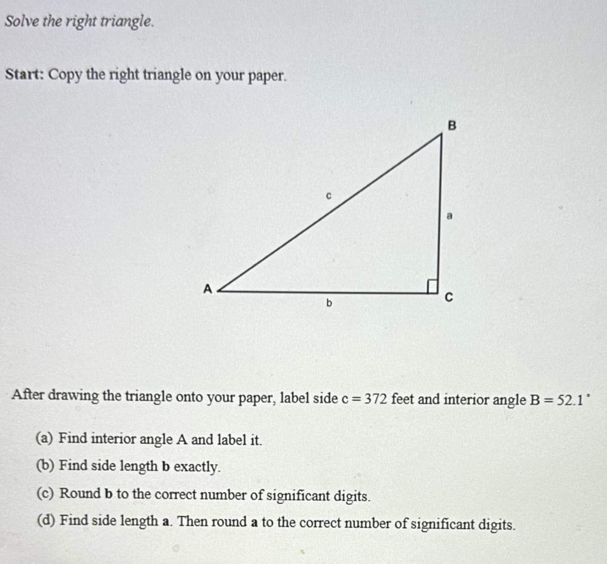 Solve the right triangle.
Start: Copy the right triangle on your paper.
b
After drawing the triangle onto your paper, label side c = 372 feet and interior angle B = 52.1°
(a) Find interior angle A and label it.
(b) Find side length b exactly.
(c) Round b to the correct number of significant digits.
(d) Find side length a. Then round a to the correct number of significant digits.