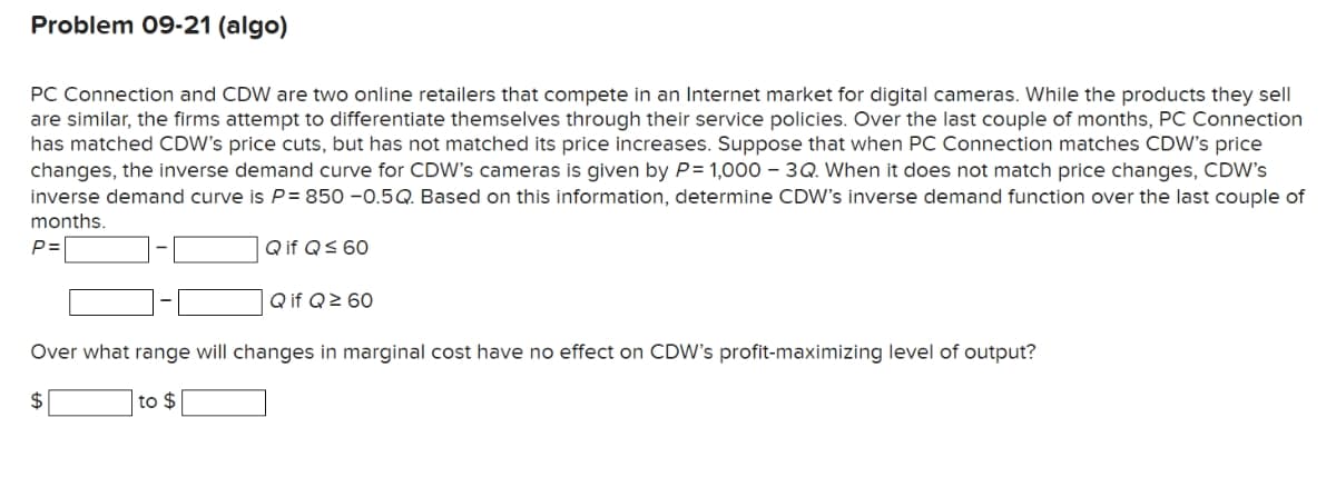 Problem 09-21 (algo)
PC Connection and CDW are two online retailers that compete in an Internet market for digital cameras. While the products they sell
are similar, the firms attempt to differentiate themselves through their service policies. Over the last couple of months, PC Connection
has matched CDW's price cuts, but has not matched its price increases. Suppose that when PC Connection matches CDW's price
changes, the inverse demand curve for CDW's cameras is given by P= 1,000 – 3Q. When it does not match price changes, CDW's
inverse demand curve is P= 850 -0.5Q. Based on this information, determine CDW's inverse demand function over the last couple of
months.
P=
Q if QS 60
| Q if Q> 60
Over what range will changes in marginal cost have no effect on CDW's profit-maximizing level of output?
2$
to $
