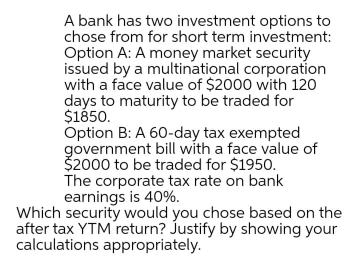 A bank has two investment options to
chose from for short term investment:
Option A: A money market security
issued by a multinational corporation
with a face value of $2000 with 120
days to maturity to be traded for
$1850.
Option B: A 60-day tax exempted
government bill with a face value of
$2000 to be traded for $1950.
The corporate tax rate on bank
earnings is 40%.
Which security would you chose based on the
after tax YTM return? Justify by showing your
calculations appropriately.
