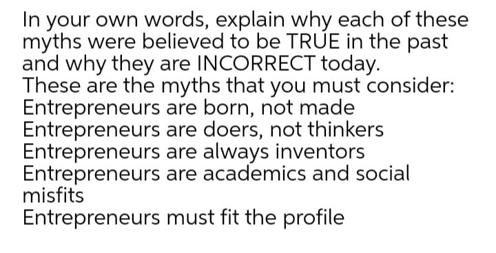 In your own words, explain why each of these
myths were believed to be TRÚE in the past
and why they are INCORRECT today.
These are the myths that you must consider:
Entrepreneurs are born, not made
Entrepreneurs are doers, not thinkers
Entrepreneurs are always inventors
Entrepreneurs are academics and social
misfits
Entrepreneurs must fit the profile
