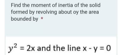 Find the moment of inertia of the solid
formed by revolving about oy the area
bounded by *
y2 = 2x and the line x - y = 0
