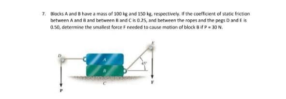 7. Blocks A and B have a mass of 100 kg and 150 kg, respectively. If the coefficient of static friction
between A and B and between B and C is 0.25, and between the ropes and the pegs D and E is
0.50, determine the smallest force F needed to cause motion of block B if P = 30 N.
