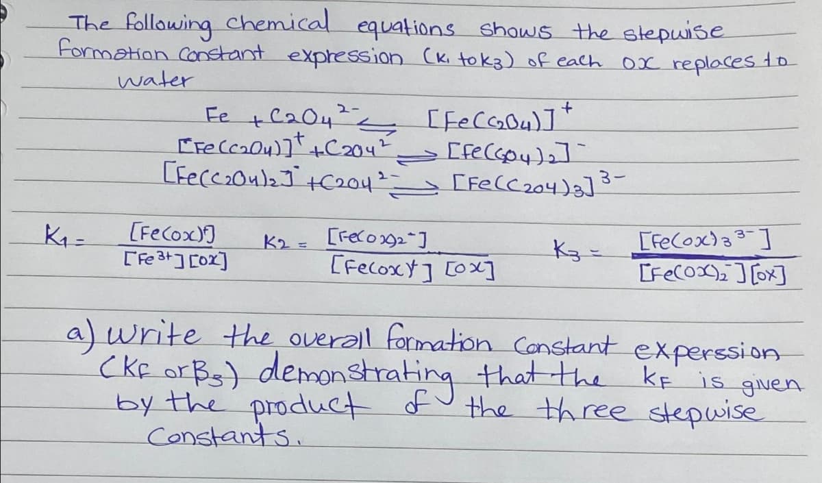 The following chemical equations shows the stepwise
Formation Constant expression (K₁ tok3) of each
0x replaces to
K₁-
water
+C2042.
S
[Fe(C₂04)] +C204²
[Fe(C₂04)₂] +C204²)
[Fe(ox)]
[Fe3+][0x]
K₂ =
[FeC₂04)]*
=> [fe (Goy)₂ ]
+
[Fe(C₂04)₂] 3-
[FeCox₂]
[Fecoxt] [ox]
K3 =
a) write the overall formation Constant
(KF or Bs) demonstrating that the
by the product of
Constants.
[FeCox)33]
[Fe(ox₂][x]
experssion
KF is given
the three stepwise