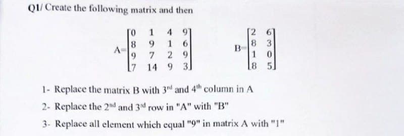 Q1/ Create the following matrix and then
1 4 91
9
7
14 9 3
A-
TO
8
9
7
16
29
B
8 3
1
0
8 5]
1- Replace the matrix B with 3rd and 4th column in A
2- Replace the 2nd and 3rd row in "A" with "B"
3- Replace all element which equal "9" in matrix A with "1"