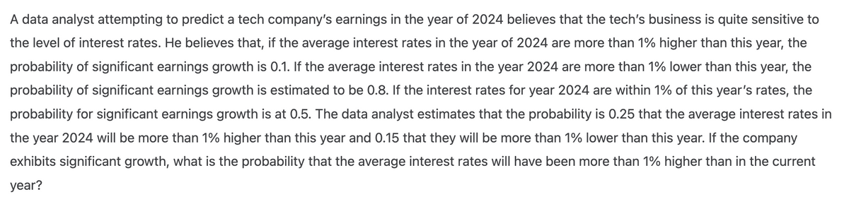 A data analyst attempting to predict a tech company's earnings in the year of 2024 believes that the tech's business is quite sensitive to
the level of interest rates. He believes that, if the average interest rates in the year of 2024 are more than 1% higher than this year, the
probability of significant earnings growth is 0.1. If the average interest rates in the year 2024 are more than 1% lower than this year, the
probability of significant earnings growth is estimated to be 0.8. If the interest rates for year 2024 are within 1% of this year's rates, the
probability for significant earnings growth is at 0.5. The data analyst estimates that the probability is 0.25 that the average interest rates in
the year 2024 will be more than 1% higher than this year and 0.15 that they will be more than 1% lower than this year. If the company
exhibits significant growth, what is the probability that the average interest rates will have been more than 1% higher than in the current
year?