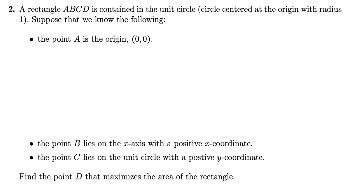 2. A rectangle ABCD is contained in the unit circle (circle centered at the origin with radius
1). Suppose that we know the following:
the point A is the origin, (0, 0).
the point B lies on the x-axis with a positive x-coordinate.
• the point C lies on the unit circle with a postive y-coordinate.
Find the point D that maximizes the area of the rectangle.