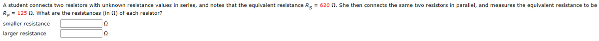 A student connects two resistors with unknown resistance values in series, and notes that the equivalent resistance R = 620 02. She then connects the same two resistors in parallel, and measures the equivalent resistance to be
Rp = 125 Q. What are the resistances (in) of each resistor?
smaller resistance
Ω
larger resistance
Ω