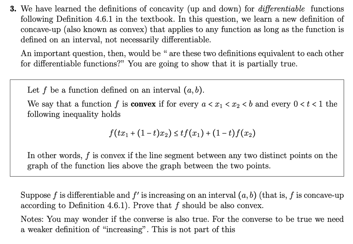 3. We have learned the definitions of concavity (up and down) for differentiable functions
following Definition 4.6.1 in the textbook. In this question, we learn a new definition of
concave-up (also known as convex) that applies to any function as long as the function is
defined on an interval, not necessarily differentiable.
An important question, then, would be " are these two definitions equivalent to each other
for differentiable functions?" You are going to show that it is partially true.
Let f be a function defined on an interval (a, b).
We say that a function f is convex if for every a < x₁ < x2 < b and every 0 < t < 1 the
following inequality holds
f(tx₁ + (1 − t)x₂) ≤ tƒ (x₁) + (1 − t) ƒ (x₂)
In other words, f is convex if the line segment between any two distinct points on the
graph of the function lies above the graph between the two points.
Suppose f is differentiable and f' is increasing on an interval (a, b) (that is, f is concave-up
according to Definition 4.6.1). Prove that f should be also convex.
Notes: You may wonder if the converse is also true. For the converse to be true we need
a weaker definition of "increasing". This is not part of this