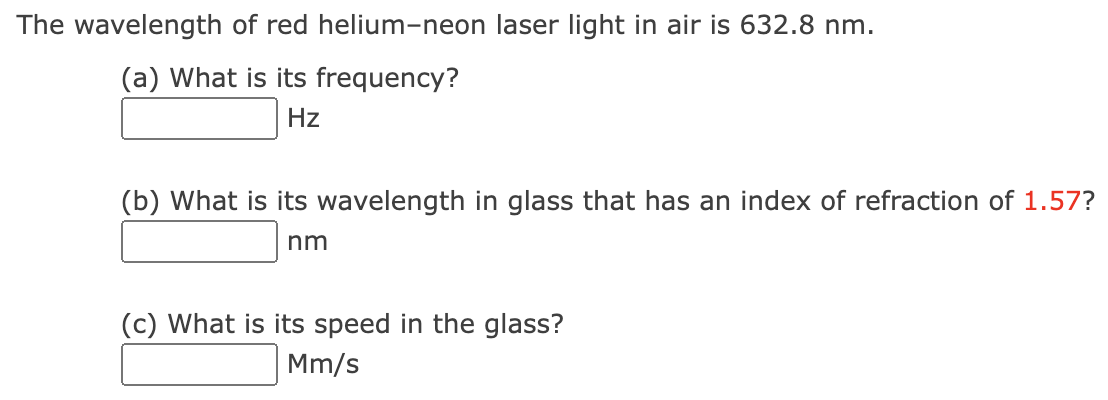 The wavelength
of red helium-neon laser light in air is 632.8 nm.
(a) What is its frequency?
Hz
(b) What is its wavelength in glass that has an index of refraction of 1.57?
nm
(c) What is its speed in the glass?
Mm/s