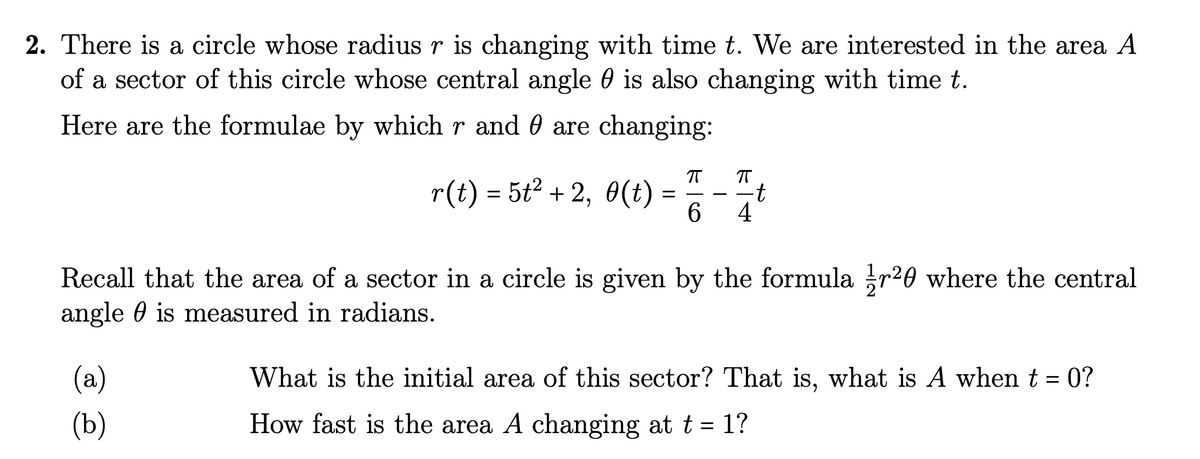 2. There is a circle whose radius r is changing with time t. We are interested in the area A
of a sector of this circle whose central angle is also changing with time t.
Here are the formulae by which r and are changing:
r(t) = 5t² + 2, 0(t)
ㅠ π
(a)
(b)
-t
6 4
Recall that the area of a sector in a circle is given by the formula r²0 where the central
angle is measured in radians.
What is the initial area of this sector? That is, what is A when t = 0?
How fast is the area A changing at t = 1?